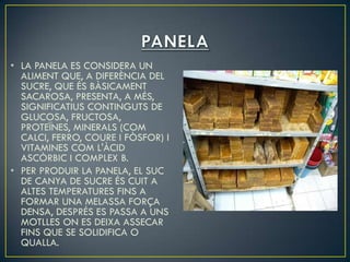 • LA PANELA ES CONSIDERA UN
  ALIMENT QUE, A DIFERÈNCIA DEL
  SUCRE, QUE ÉS BÀSICAMENT
  SACAROSA, PRESENTA, A MÉS,
  SIGNIFICATIUS CONTINGUTS DE
  GLUCOSA, FRUCTOSA,
  PROTEÏNES, MINERALS (COM
  CALCI, FERRO, COURE I FÒSFOR) I
  VITAMINES COM L'ÀCID
  ASCÒRBIC I COMPLEX B.
• PER PRODUIR LA PANELA, EL SUC
  DE CANYA DE SUCRE ÉS CUIT A
  ALTES TEMPERATURES FINS A
  FORMAR UNA MELASSA FORÇA
  DENSA, DESPRÉS ES PASSA A UNS
  MOTLLES ON ES DEIXA ASSECAR
  FINS QUE SE SOLIDIFICA O
  QUALLA.
 