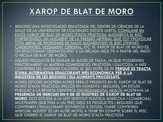 • SEGONS UNA INVESTIGACIÓ REALITZADA PEL CENTRE DE CIÈNCIES DE LA
  SALUT DE LA UNIVERSITAT DE COLORADO (ESTATS UNITS), CONSUMIR EN
  EXCÉS XAROP DE BLAT DE MORO D'ALTA FRUCTOSA AUGMENTA EL RISC
  D'HIPERTENSIÓ, UN AUGMENT DE LA PRESSIÓ ARTERIAL QUE POT PROVOCAR
  TOTA MENA DE PROBLEMES DE SALUT AUGMENTANT EL RISC D'INFART,
  CARDIOPATIES, VESSAMENT CEREBRAL, ETC. EL XAROP DE BLAT DE MORO ÉS
  UN EDULCORANT DESENVOLUPAT A LA DÈCADA DELS 70 A PARTIR DEL MIDÓ
  O FÈCULA DE BLAT DE MORO.
• AQUEST PRODUCTE ÉS SIMILAR AL SUCRE DE TAULA, JA QUE POSSEEIXEN
  PRÀCTICAMENT LA MATEIXA COMPOSICIÓ, FRUCTOSA I GLUCOSA, A MÉS
  CONTENEN LES MATEIXES CALORIES. EL SEU ESTÈS ÚS ÉS PERQUÈ ES TRACTA
  D'UNA ALTERNATIVA EDULCORANT MÉS ECONÒMICA PER A LA
  INDÚSTRIA DE LES BEGUDES I ELS ALIMENTS PROCESSATS.
• ALTRES ESTUDIS MOSTREN ALTRES PERILLS PRESENTS EN EL XAROP DE BLAT DE
  MORO D'ALTA FRUCTOSA INCLÒS EN ALIMENTS I BEGUDES, UN ESTUDI
  PUBLICAT A LA REVISTA CIENTÍFICA ENVIRONMENTAL HEALTH MOSTRAVA LA
  PRESÈNCIA DE MERCURI EN 9 DE 20 MOSTRES DE XAROP DE BLAT DE
  MORO. DOS ESTUDIS A LA IATP (INSTITUT POLÍTICA AGRÍCOLA I COMERCIAL)
  MOSTRAVEN QUE FINS A UN TERÇ DELS 55 PRODUCTES I BEGUDES QUE
  CONTENIEN L'EDULCORANT SOTMESOS A ESTUDI, TAMBÉ CONTENIEN
  MERCURI. AQUEST ÉS UN ALTRE MOTIU A TENIR EN COMPTE SOBRE EL RISC
  QUE OFEREIX EL XAROP DE BLAT DE MORO D'ALTA FRUCTOSA
 