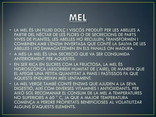 • LA MEL ÉS UN FLUID DOLÇ I VISCÓS PRODUÏT PER LES ABELLES A
  PARTIR DEL NÈCTAR DE LES FLORS O DE SECRECIONS DE PARTS
  VIVES DE PLANTES. LES ABELLES HO RECULLEN, TRANSFORMEN I
  COMBINEN AMB L'ENZIM INVERTASA QUE CONTÉ LA SALIVA DE LES
  ABELLES I HO EMMAGATZEMEN EN ELS PANALS ON MADURA.
• A MÉS LA MEL ÉS UNA SECRECIÓ QUE VA SER CONSUMIDA
  ANTERIORMENT PER AQUESTES.
• EN SER RICA EN SUCRES COM LA FRUCTOSA, LA MEL ÉS
  HIGROSCÒPICA (ABSORBEIX HUMITAT DE L'AIRE), DE MANERA QUE
  EL AFEGIR UNA PETITA QUANTITAT A PANS I PASTISSOS FA QUE
  AQUESTS ENDUREIXIN MÉS LENTAMENT.
• LA MEL VERGE TAMBÉ CONTÉ ENZIMS QUE AJUDEN A LA SEVA
  DIGESTIÓ, AIXÍ COM DIVERSES VITAMINES I ANTIOXIDANTS. PER
  AIXÒ SOL RECOMANAR EL CONSUM DE LA MEL A TEMPERATURES
  NO SUPERIORS A 60 ° C, JA QUE A MAJOR TEMPERATURA
  COMENÇA A PERDRE PROPIETATS BENEFICIOSES AL VOLATILITZAR
  ALGUNS D'AQUESTS ELEMENTS.
 