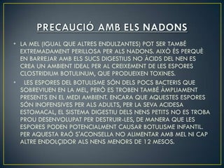 • LA MEL (IGUAL QUE ALTRES ENDULZANTES) POT SER TAMBÉ
  EXTREMADAMENT PERILLOSA PER ALS NADONS. AIXÒ ÉS PERQUÈ
  EN BARREJAR AMB ELS SUCS DIGESTIUS NO ÀCIDS DEL NEN ES
  CREA UN AMBIENT IDEAL PER AL CREIXEMENT DE LES ESPORES
  CLOSTRIDIUM BOTULINUM, QUE PRODUEIXEN TOXINES.
• LES ESPORES DEL BOTULISME SÓN DELS POCS BACTERIS QUE
  SOBREVIUEN EN LA MEL, PERÒ ES TROBEN TAMBÉ ÀMPLIAMENT
  PRESENTS EN EL MEDI AMBIENT. ENCARA QUE AQUESTES ESPORES
  SÓN INOFENSIVES PER ALS ADULTS, PER LA SEVA ACIDESA
  ESTOMACAL, EL SISTEMA DIGESTIU DELS NENS PETITS NO ES TROBA
  PROU DESENVOLUPAT PER DESTRUIR-LES, DE MANERA QUE LES
  ESPORES PODEN POTENCIALMENT CAUSAR BOTULISME INFANTIL.
  PER AQUESTA RAÓ S'ACONSELLA NO ALIMENTAR AMB MEL NI CAP
  ALTRE ENDOLÇIDOR ALS NENS MENORS DE 12 MESOS.
 