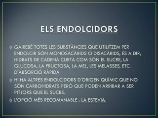 GAIREBÉ TOTES LES SUBSTÀNCIES QUE UTILITZEM PER
ENDOLCIR SÓN MONOSACÀRIDS O DISACÀRIDS, ÉS A DIR,
HIDRATS DE CADENA CURTA COM SÓN EL SUCRE, LA
GLUCOSA, LA FRUCTOSA, LA MEL, LES MELASSES, ETC.
D’ABSORCIÓ RÀPIDA
HI HA ALTRES ENDOLCIDORS D'ORIGEN QUÍMIC QUE NO
SÓN CARBOHIDRATS PERÒ QUE PODEN ARRIBAR A SER
PITJORS QUE EL SUCRE.
L’OPCIÓ MÉS RECOMANABLE : LA ESTEVIA.
 