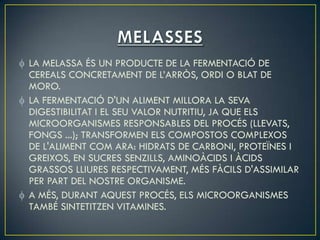 LA MELASSA ÉS UN PRODUCTE DE LA FERMENTACIÓ DE
CEREALS CONCRETAMENT DE L’ARRÒS, ORDI O BLAT DE
MORO.
LA FERMENTACIÓ D'UN ALIMENT MILLORA LA SEVA
DIGESTIBILITAT I EL SEU VALOR NUTRITIU, JA QUE ELS
MICROORGANISMES RESPONSABLES DEL PROCÉS (LLEVATS,
FONGS ...); TRANSFORMEN ELS COMPOSTOS COMPLEXOS
DE L'ALIMENT COM ARA: HIDRATS DE CARBONI, PROTEÏNES I
GREIXOS, EN SUCRES SENZILLS, AMINOÀCIDS I ÀCIDS
GRASSOS LLIURES RESPECTIVAMENT, MÉS FÀCILS D'ASSIMILAR
PER PART DEL NOSTRE ORGANISME.
A MÉS, DURANT AQUEST PROCÉS, ELS MICROORGANISMES
TAMBÉ SINTETITZEN VITAMINES.
 