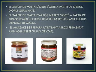 • EL XAROP DE MALTA D'ORDI S'OBTÉ A PARTIR DE GRANS
  D'ORDI GERMINATS.
• EL XAROP DE MALTA D'ARRÒS MARRÓ S'OBTÉ A PARTIR DE
  GRANS D'ARRÒS CUITS I DESPRÉS BARREJATS AMB CULTIUS
  D'ENZIMS DE MALTA.
• EL AMAZAKE ES PREPARA UTILITZANT ARRÒS FERMENTAT
  AMB KOJI (ASPERGILLUS ORYZAE).
 