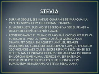 • DURANT SEGLES, ELS NADIUS GUARANÍS DE PARAGUAI LA
  VAN FER SERVIR COM EDULCORANT NATURAL.
• EL NATURALISTA SUÍS MOISÉS BERTONI VA SER EL PRIMER A
  DESCRIURE L'ESPÈCIE CIENTÍFICAMENT.
• POSTERIORMENT, EL QUÍMIC PARAGUAIÀ OVIDIO REBAUDI VA
  PUBLICAR EL 1900 LA PRIMERA ANÀLISI QUÍMICA QUE
  S'HAVIA FET D'ELLA. EN AQUESTA ANÀLISI, REBAUDI
  DESCOBRIR UN GLUCÒSID EDULCORANT CAPAÇ D'ENDOLCIR
  200 VEGADES MÉS QUE EL SUCRE REFINAT, PERÒ SENSE ELS
  EFECTES TAN CONTRAPRODUENTS QUE AQUESTA PRODUEIX
  EN L'ORGANISME HUMÀ. L'ESPÈCIE VA SER BATEJADA
  OFICIALMENT PER BERTONI EN EL SEU HONOR COM
  EUPATORIUM REBAUDIANA, O STEVIA REBAUDIANA.
 