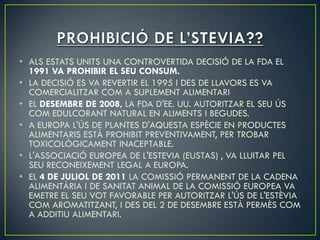 • ALS ESTATS UNITS UNA CONTROVERTIDA DECISIÓ DE LA FDA EL
  1991 VA PROHIBIR EL SEU CONSUM.
• LA DECISIÓ ES VA REVERTIR EL 1995 I DES DE LLAVORS ES VA
  COMERCIALITZAR COM A SUPLEMENT ALIMENTARI
• EL DESEMBRE DE 2008, LA FDA D'EE. UU. AUTORITZAR EL SEU ÚS
  COM EDULCORANT NATURAL EN ALIMENTS I BEGUDES.
• A EUROPA L'ÚS DE PLANTES D'AQUESTA ESPÈCIE EN PRODUCTES
  ALIMENTARIS ESTÀ PROHIBIT PREVENTIVAMENT, PER TROBAR
  TOXICOLÒGICAMENT INACEPTABLE.
• L'ASSOCIACIÓ EUROPEA DE L'ESTEVIA (EUSTAS) , VA LLUITAR PEL
  SEU RECONEIXEMENT LEGAL A EUROPA.
• EL 4 DE JULIOL DE 2011 LA COMISSIÓ PERMANENT DE LA CADENA
  ALIMENTÀRIA I DE SANITAT ANIMAL DE LA COMISSIÓ EUROPEA VA
  EMETRE EL SEU VOT FAVORABLE PER AUTORITZAR L'ÚS DE L'ESTÈVIA
  COM AROMATITZANT, I DES DEL 2 DE DESEMBRE ESTÀ PERMÈS COM
  A ADDITIU ALIMENTARI.
 