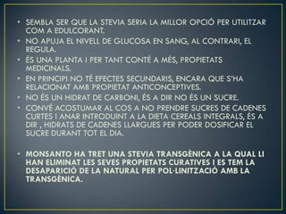 • SEMBLA SER QUE LA STEVIA SERIA LA MILLOR OPCIÓ PER UTILITZAR
  COM A EDULCORANT.
• NO APUJA EL NIVELL DE GLUCOSA EN SANG, AL CONTRARI, EL
  REGULA.
• ÉS UNA PLANTA I PER TANT CONTÉ A MÉS, PROPIETATS
  MEDICINALS.
• EN PRINCIPI NO TÉ EFECTES SECUNDARIS, ENCARA QUE S’HA
  RELACIONAT AMB PROPIETAT ANTICONCEPTIVES.
• NO ÉS UN HIDRAT DE CARBONI, ÉS A DIR NO ÉS UN SUCRE.
• CONVÉ ACOSTUMAR AL COS A NO PRENDRE SUCRES DE CADENES
  CURTES I ANAR INTRODUINT A LA DIETA CEREALS INTEGRALS, ÉS A
  DIR , HIDRATS DE CADENES LLARGUES PER PODER DOSIFICAR EL
  SUCRE DURANT TOT EL DIA.

• MONSANTO HA TRET UNA STEVIA TRANSGÈNICA A LA QUAL LI
  HAN ELIMINAT LES SEVES PROPIETATS CURATIVES I ES TEM LA
  DESAPARICIÓ DE LA NATURAL PER POL·LINITZACIÓ AMB LA
  TRANSGÈNICA.
 