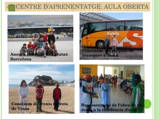 4T CENTRE D’APRENENTATGE: AULA OBERTA Representació de l’obra de St. Jordi a la residència d’avis Coneixem  els mitjans de transport a Tossa Coneixem diferents indrets de Tossa Anem a conèixer una ciutat: Barcelona 