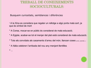 TREBALL DE CONEIXEMENTS SOCIOCULTURALS: Busquem curiositats, semblances i diferències  *  A la Xina es considera que regalar un rellotge a algú porta mala sort, ja que és símbol de mort * A Corea, mocar-se en públic és considerat de mala educació. * A Egipte, acabar-se tot el menjar del plat està considerat de mala educació. * Tots els convidats als casaments d’arreu del món, llancen coses  (arròs, caramels...)   * A Itàlia celebren l’arribada del nou any menjant llentilles * ... 