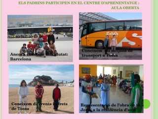 ELS PADRINS PARTICIPEN EN EL CENTRE D’APRENENTATGE : AULA OBERTA Representació de l’obra de St. Jordi a la residència d’avis Coneixem  els mitjans de transport a Tossa Coneixem diferents indrets de Tossa Anem a conèixer una ciutat: Barcelona 