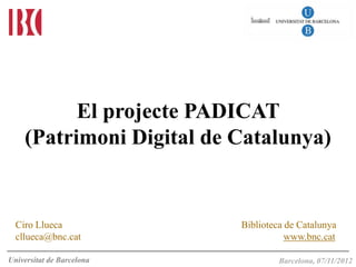 El projecte PADICAT
    (Patrimoni Digital de Catalunya)


  Ciro Llueca              Biblioteca de Catalunya
  cllueca@bnc.cat                     www.bnc.cat

Universitat de Barcelona    Barcelona, 25 de maig 2011
                                    Barcelona, 07/11/2012
 