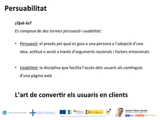 Persuabilitat	
  
¿Què	
  és?	
  
Es	
  composa	
  de	
  dos	
  termes	
  persuasió	
  i	
  usabilitat:	
  
•  Persuasió:	
  el	
  procés	
  pel	
  qual	
  es	
  guia	
  a	
  una	
  persona	
  a	
  l’adopció	
  d’una	
  
idea,	
  ac5tud	
  o	
  acció	
  a	
  través	
  d’arguments	
  racionals	
  i	
  factors	
  emocionals	
  
•  Usabilitat:	
  la	
  disciplina	
  que	
  facilita	
  l’accés	
  dels	
  usuaris	
  als	
  con5nguts	
  
d’una	
  pàgina	
  web	
  
L’art	
  de	
  conver=r	
  els	
  usuaris	
  en	
  clients	
  
 