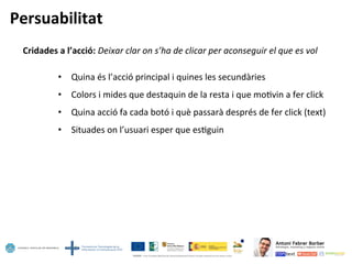Persuabilitat	
  
Cridades	
  a	
  l’acció:	
  Deixar	
  clar	
  on	
  s’ha	
  de	
  clicar	
  per	
  aconseguir	
  el	
  que	
  es	
  vol	
  	
  
	
  
•  Quina	
  és	
  l’acció	
  principal	
  i	
  quines	
  les	
  secundàries	
  
•  Colors	
  i	
  mides	
  que	
  destaquin	
  de	
  la	
  resta	
  i	
  que	
  mo5vin	
  a	
  fer	
  click	
  
•  Quina	
  acció	
  fa	
  cada	
  botó	
  i	
  què	
  passarà	
  després	
  de	
  fer	
  click	
  (text)	
  
•  Situades	
  on	
  l’usuari	
  esper	
  que	
  es5guin	
  
 