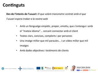 Con=nguts	
  
Des	
  de	
  l’interès	
  de	
  l’usuari:	
  El	
  que	
  volem	
  transmetre	
  centrat	
  amb	
  el	
  que	
  
l’usuari	
  espera	
  trobar	
  a	
  la	
  nostra	
  web	
  	
  
	
  
•  Amb	
  un	
  llenguatge	
  empà5c,	
  proper,	
  emo5u,	
  que	
  s’entengui	
  i	
  amb	
  
el	
  “mateix	
  idioma”...	
  cercant	
  connectar	
  amb	
  el	
  client	
  
•  Textos	
  clars,	
  concisos,	
  complerts	
  i	
  per	
  persones	
  
•  Una	
  imatge	
  millor	
  que	
  mil	
  paraules...	
  i	
  un	
  vídeo	
  millor	
  que	
  mil	
  
imatges	
  
•  Amb	
  dades	
  objec5ves	
  i	
  tes5monis	
  de	
  clients	
  	
  
 