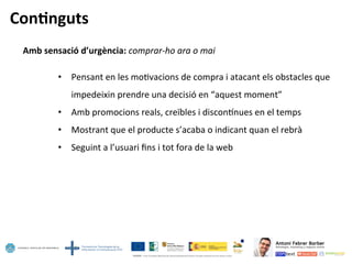 Con=nguts	
  
Amb	
  sensació	
  d’urgència:	
  comprar-­‐ho	
  ara	
  o	
  mai	
  
	
  
•  Pensant	
  en	
  les	
  mo5vacions	
  de	
  compra	
  i	
  atacant	
  els	
  obstacles	
  que	
  
impedeixin	
  prendre	
  una	
  decisió	
  en	
  “aquest	
  moment”	
  
•  Amb	
  promocions	
  reals,	
  creïbles	
  i	
  disconlnues	
  en	
  el	
  temps	
  
•  Mostrant	
  que	
  el	
  producte	
  s’acaba	
  o	
  indicant	
  quan	
  el	
  rebrà	
  
•  Seguint	
  a	
  l’usuari	
  ﬁns	
  i	
  tot	
  fora	
  de	
  la	
  web	
  
 