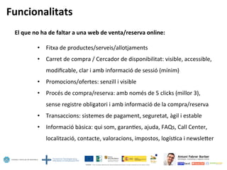 Funcionalitats	
  
El	
  que	
  no	
  ha	
  de	
  faltar	
  a	
  una	
  web	
  de	
  venta/reserva	
  online:	
  
	
  
•  Fitxa	
  de	
  productes/serveis/allotjaments	
  
•  Carret	
  de	
  compra	
  /	
  Cercador	
  de	
  disponibilitat:	
  visible,	
  accessible,	
  
modiﬁcable,	
  clar	
  i	
  amb	
  informació	
  de	
  sessió	
  (mínim)	
  
•  Promocions/ofertes:	
  senzill	
  i	
  visible	
  
•  Procés	
  de	
  compra/reserva:	
  amb	
  només	
  de	
  5	
  clicks	
  (millor	
  3),	
  
sense	
  registre	
  obligatori	
  i	
  amb	
  informació	
  de	
  la	
  compra/reserva	
  
•  Transaccions:	
  sistemes	
  de	
  pagament,	
  seguretat,	
  àgil	
  i	
  estable	
  
•  Informació	
  bàsica:	
  qui	
  som,	
  garan5es,	
  ajuda,	
  FAQs,	
  Call	
  Center,	
  
localització,	
  contacte,	
  valoracions,	
  impostos,	
  logís5ca	
  i	
  newsleoer	
  
 