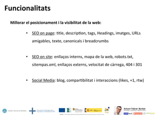 Funcionalitats	
  
Millorar	
  el	
  posicionament	
  i	
  la	
  visibilitat	
  de	
  la	
  web:	
  
	
  
•  SEO	
  on	
  page:	
  5tle,	
  descrip5on,	
  tags,	
  Headings,	
  imatges,	
  URLs	
  
amigables,	
  texte,	
  canonicals	
  i	
  breadcrumbs	
  
•  SEO	
  on	
  site:	
  enllaços	
  interns,	
  mapa	
  de	
  la	
  web,	
  robots.txt,	
  
sitempas.xml,	
  enllaços	
  externs,	
  velocitat	
  de	
  càrrega,	
  404	
  i	
  301	
  
•  Social	
  Media:	
  blog,	
  compar5bilitat	
  i	
  interaccions	
  (likes,	
  +1,	
  rtw)	
  
 