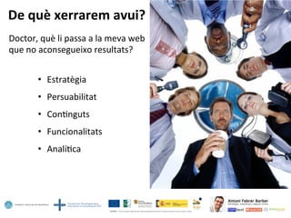 De	
  què	
  xerrarem	
  avui?	
  
Doctor,	
  què	
  li	
  passa	
  a	
  la	
  meva	
  web	
  
que	
  no	
  aconsegueixo	
  resultats?	
  
	
  
•  Estratègia	
  
•  Persuabilitat	
  
•  Con5nguts	
  
•  Funcionalitats	
  
•  Analí5ca	
  
 