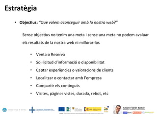 Estratègia	
  
•  Objec=us:	
  “Què	
  volem	
  aconseguir	
  amb	
  la	
  nostra	
  web?”	
  
	
  
	
  Sense	
  objec5us	
  no	
  tenim	
  una	
  meta	
  i	
  sense	
  una	
  meta	
  no	
  podem	
  avaluar	
  
	
  els	
  resultats	
  de	
  la	
  nostra	
  web	
  ni	
  millorar-­‐los	
  
	
  
•  Venta	
  o	
  Reserva	
  
•  Sol·∙licitud	
  d’informació	
  o	
  disponibilitat	
  
•  Captar	
  experiències	
  o	
  valoracions	
  de	
  clients	
  
•  Localitzar	
  o	
  contactar	
  amb	
  l’empresa	
  
•  Compar5r	
  els	
  con5nguts	
  
•  Visites,	
  pàgines	
  vistes,	
  durada,	
  rebot,	
  etc	
  
 