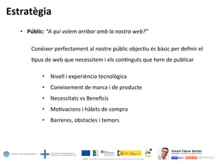 Estratègia	
  
•  Públic:	
  “A	
  qui	
  volem	
  arribar	
  amb	
  la	
  nostra	
  web?”	
  
	
  
	
  Conèixer	
  perfectament	
  al	
  nostre	
  públic	
  objec5u	
  és	
  bàsic	
  per	
  deﬁnir	
  el	
  	
  
	
  	
  	
  	
  	
  	
  	
  	
  5pus	
  de	
  web	
  que	
  necessitem	
  i	
  els	
  con5nguts	
  que	
  hem	
  de	
  publicar	
  
	
  
•  Nivell	
  i	
  experiència	
  tecnològica	
  
•  Coneixement	
  de	
  marca	
  i	
  de	
  producte	
  
•  Necessitats	
  vs	
  Beneﬁcis	
  
•  Mo5vacions	
  i	
  hàbits	
  de	
  compra	
  
•  Barreres,	
  obstacles	
  i	
  temors	
  
 