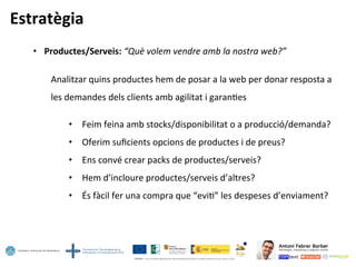 Estratègia	
  
•  Productes/Serveis:	
  “Què	
  volem	
  vendre	
  amb	
  la	
  nostra	
  web?”	
  
	
  
	
  Analitzar	
  quins	
  productes	
  hem	
  de	
  posar	
  a	
  la	
  web	
  per	
  donar	
  resposta	
  a	
  	
  
	
  les	
  demandes	
  dels	
  clients	
  amb	
  agilitat	
  i	
  garan5es	
  
	
  
•  Feim	
  feina	
  amb	
  stocks/disponibilitat	
  o	
  a	
  producció/demanda?	
  
•  Oferim	
  suﬁcients	
  opcions	
  de	
  productes	
  i	
  de	
  preus?	
  
•  Ens	
  convé	
  crear	
  packs	
  de	
  productes/serveis?	
  
•  Hem	
  d’incloure	
  productes/serveis	
  d’altres?	
  
•  És	
  fàcil	
  fer	
  una	
  compra	
  que	
  “evi5”	
  les	
  despeses	
  d’enviament?	
  
 