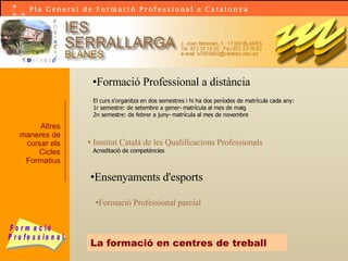 La formació en centres de treball Altres maneres de cursar els Cicles Formatius Formació Professional a distància El curs s'organitza en dos semestres i hi ha dos períodes de matrícula cada any: 1r semestre: de setembre a gener- matrícula al mes de maig 2n semestre: de febrer a juny- matrícula al mes de novembre   Institut Català de les Qualificacions Professionals Acreditació de competències Ensenyaments d'esports Formació Professional parcial 