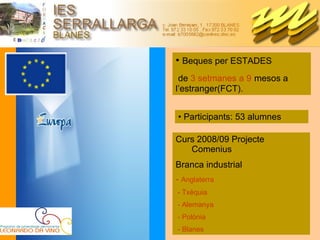 Participants: 53 alumnes Beques per ESTADES de  3 setmanes a 9   mesos a l’estranger(FCT). Curs 2008/09 Projecte Comenius Branca industrial -  Anglaterra - Txèquia - Alemanya - Polònia  - Blanes 