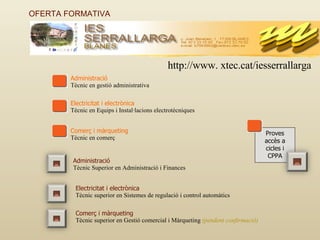 OFERTA FORMATIVA  Administració Tècnic en gestió administrativa Electricitat i electrònica Tècnic en Equips i Instal·lacions electrotècniques Comerç i màrqueting Tècnic en comerç Administració Tècnic Superior en Administració i Finances Electricitat i electrònica Tècnic superior en Sistemes de regulació i control automàtics Comerç i màrqueting Tècnic superior en Gestió comercial i Màrqueting  (pendent confirmació) Proves accès a cicles i CPPA http://www. xtec.cat/iesserrallarga 
