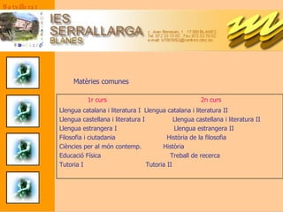 Matèries comunes 1r curs  2n curs Llengua catalana i literatura I Llengua catalana i literatura II Llengua castellana i literatura I Llengua castellana i literatura II Llengua estrangera I   Llengua estrangera II Filosofia i ciutadania  Història de la filosofia Ciències per al món contemp.  Història  Educació Física  Treball de recerca  Tutoria I    Tutoria II   Batxillerat 