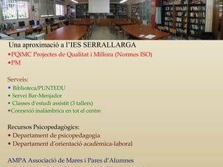PQiMC Projectes de Qualitat i Millora (Normes ISO) PM  Serveis: Biblioteca/PUNTEDU Servei Bar-Menjador Classes d’estudi assistit (3 tallers) Connexió inalàmbrica en tot el centre Recursos Psicopedagògics: Departament de psicopedagogia Departament d’orientació acadèmica-laboral AMPA Associació de Mares i Pares d’Alumnes Activitats extraescolars (teatre, anglès, ioga, etc. ) Cursets per a pares i mares Una aproximació a l’IES SERRALLARGA 