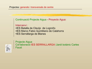 Projectes:  generals i transversals de centre Continuació Projecte Aigua  -  Proyecto Agua: Intercanvi : IES Batalla de Clavijo  de Logroño IES Marco Fabio Quintiliano de Calahorra IES Serrallarga de Blanes Projecte Aigua Col·laboració  IES SERRALLARGA  /Jardi botànic Carles Faust  