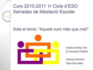 Curs 2010-2011 1r Cicle d’ESO
Xerrades de Mediació Escolar

Sota el lema: “Aquest curs més que mai!”

Institut Andreu Nin
El Vendrell (TGNA)
Antonio Soriano
Sara González

 