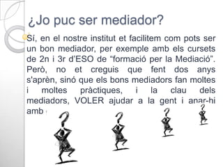 ¿Jo puc ser mediador?
Sí, en el nostre institut et facilitem com pots ser
un bon mediador, per exemple amb els cursets
de 2n i 3r d’ESO de “formació per la Mediació”.
Però, no et creguis que fent dos anys
s'aprèn, sinó que els bons mediadors fan moltes
i
moltes
pràctiques,
i
la
clau
dels
mediadors, VOLER ajudar a la gent i anar-hi
amb ganes.

 