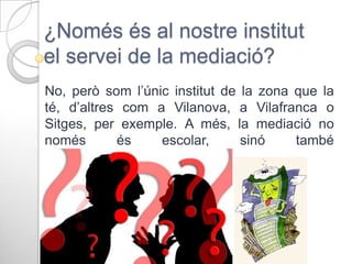 ¿Només és al nostre institut
el servei de la mediació?
No, però som l’únic institut de la zona que la
té, d’altres com a Vilanova, a Vilafranca o
Sitges, per exemple. A més, la mediació no
només
és
escolar,
sinó
també
familiar, veïnal, laboral…

 