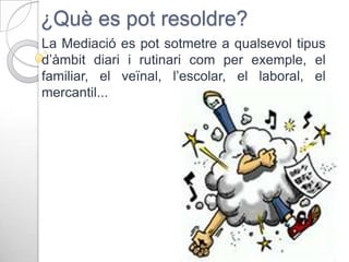 ¿Què es pot resoldre?
La Mediació es pot sotmetre a qualsevol tipus
d’àmbit diari i rutinari com per exemple, el
familiar, el veïnal, l’escolar, el laboral, el
mercantil...

 