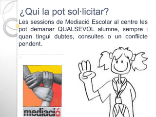 ¿Qui la pot sol·licitar?
Les sessions de Mediació Escolar al centre les
pot demanar QUALSEVOL alumne, sempre i
quan tingui dubtes, consultes o un conflicte
pendent.

 