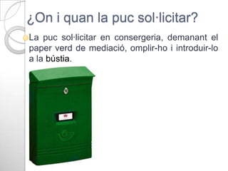 ¿On i quan la puc sol·licitar?
La puc sol·licitar en consergeria, demanant el
paper verd de mediació, omplir-ho i introduir-lo
a la bústia.

 