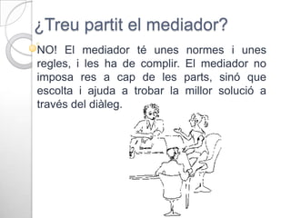 ¿Treu partit el mediador?
NO! El mediador té unes
regles, i les ha de complir.
imposa res a cap de les
escolta i ajuda a trobar la
través del diàleg.

normes i unes
El mediador no
parts, sinó que
millor solució a

 
