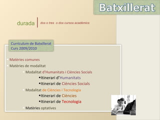 durada         dos o tres o dos cursos acadèmics




  Currículum de Batxillerat
  Curs 2009/2010

• Matèries comunes
• Matèries de modalitat
         • Modalitat d’Humanitats i Ciències Socials
                   •Itinerari d’Humanitats
                   •Itinerari de Ciències Socials
         • Modalitat de Ciències i Tecnologia
                   •Itinerari de Ciències
                   •Itinerari de Tecnologia
         • Matèries optatives
 