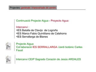 Projectes: generals i transversals de centre




      Continuació Projecte Aigua - Proyecto Agua:

      Intercanvi :
      •IES Batalla de Clavijo de Logroño
      •IES Marco Fabio Quintiliano de Calahorra
      •IES Serrallarga de Blanes

      Projecte Aigua
      Col·laboració IES SERRALLARGA /Jardi botànic Carles
      Faust


     Intercanvi CEIP Sagrado Corazón de Jesús ARDALES
 