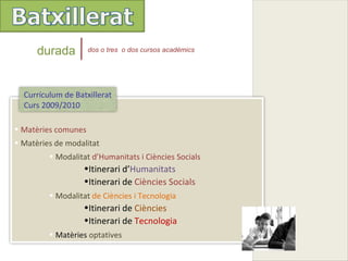durada         dos o tres o dos cursos acadèmics




  Currículum de Batxillerat
  Curs 2009/2010

• Matèries comunes
• Matèries de modalitat
         • Modalitat d’Humanitats i Ciències Socials
                   •Itinerari d’Humanitats
                   •Itinerari de Ciències Socials
         • Modalitat de Ciències i Tecnologia
                   •Itinerari de Ciències
                   •Itinerari de Tecnologia
         • Matèries optatives
 