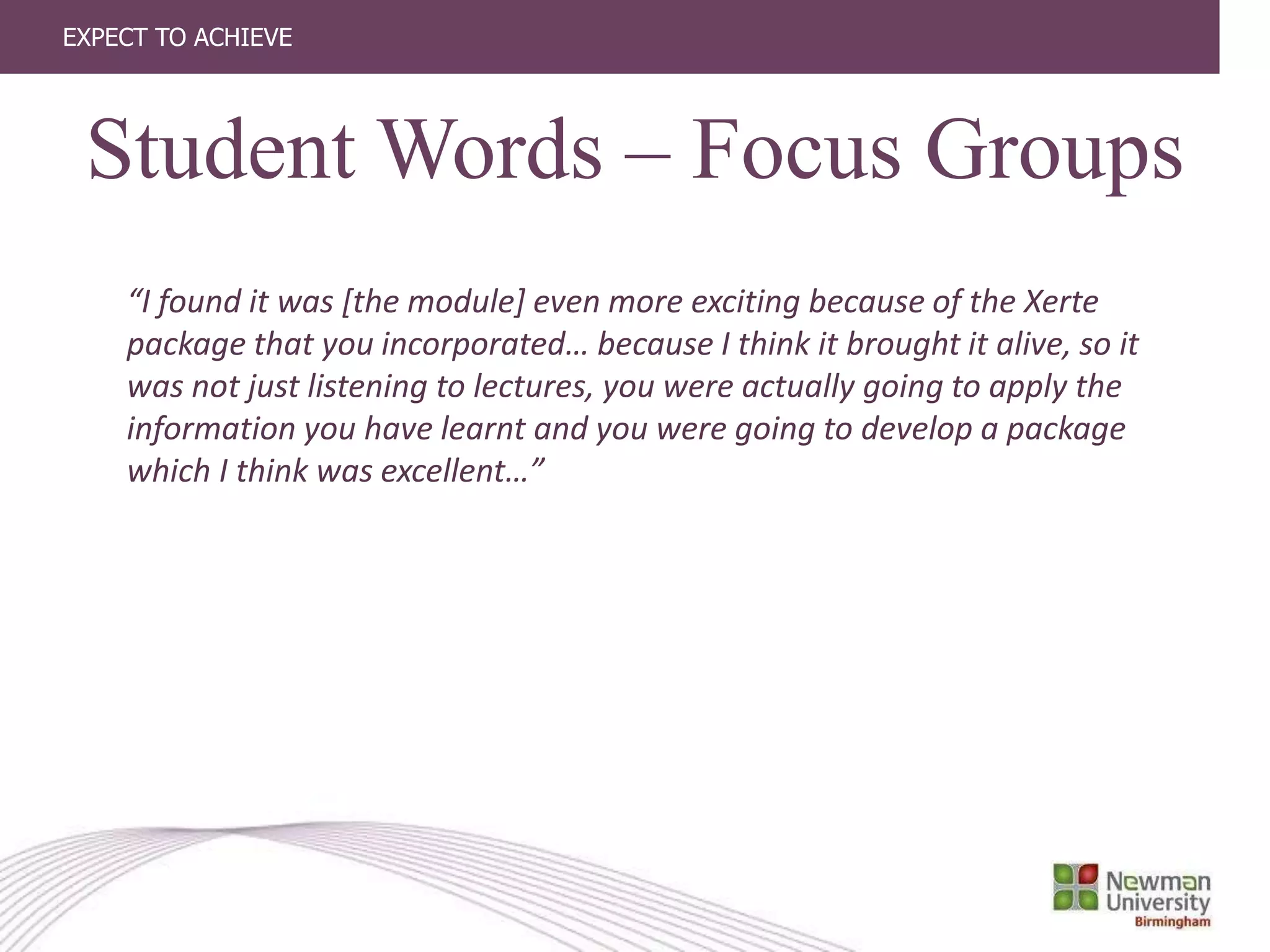 EXPECT TO ACHIEVE
“I found it was [the module] even more exciting because of the Xerte
package that you incorporated… because I think it brought it alive, so it
was not just listening to lectures, you were actually going to apply the
information you have learnt and you were going to develop a package
which I think was excellent…”
Student Words – Focus Groups
 
