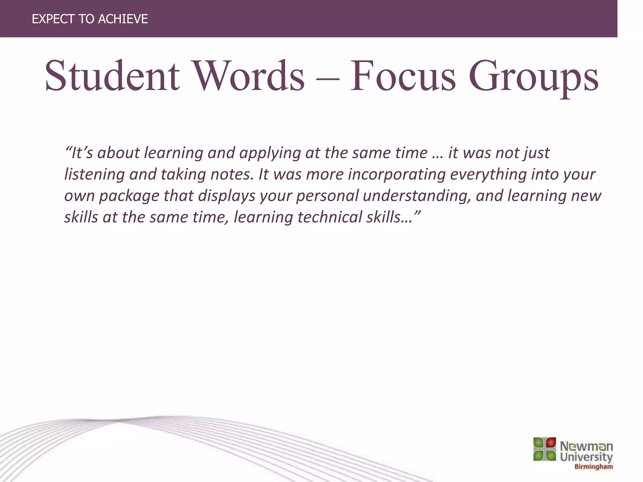 EXPECT TO ACHIEVE
“It’s about learning and applying at the same time … it was not just
listening and taking notes. It was more incorporating everything into your
own package that displays your personal understanding, and learning new
skills at the same time, learning technical skills…”
Student Words – Focus Groups
 