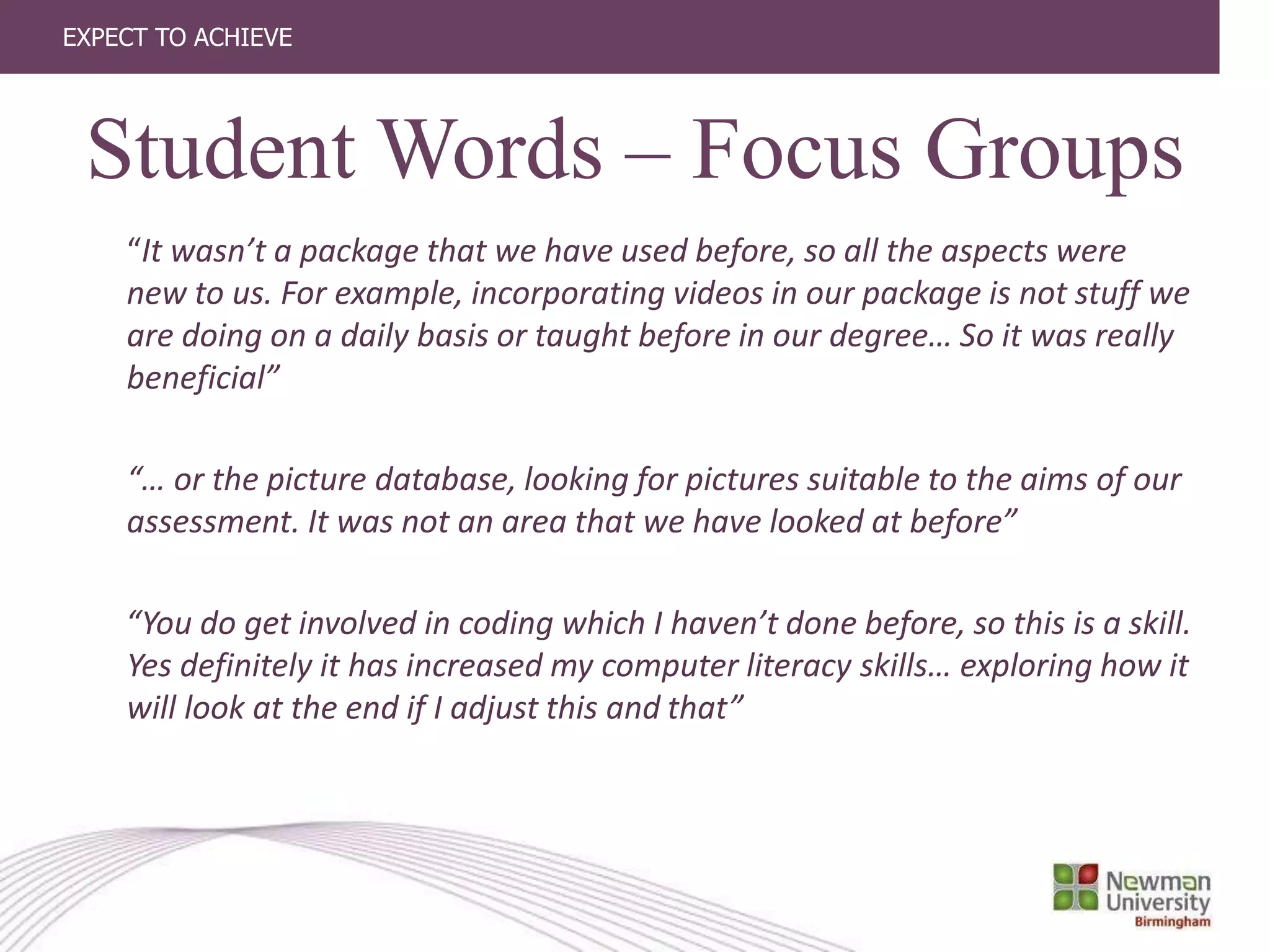 EXPECT TO ACHIEVE
“It wasn’t a package that we have used before, so all the aspects were
new to us. For example, incorporating videos in our package is not stuff we
are doing on a daily basis or taught before in our degree… So it was really
beneficial”
“… or the picture database, looking for pictures suitable to the aims of our
assessment. It was not an area that we have looked at before”
“You do get involved in coding which I haven’t done before, so this is a skill.
Yes definitely it has increased my computer literacy skills… exploring how it
will look at the end if I adjust this and that”
Student Words – Focus Groups
 