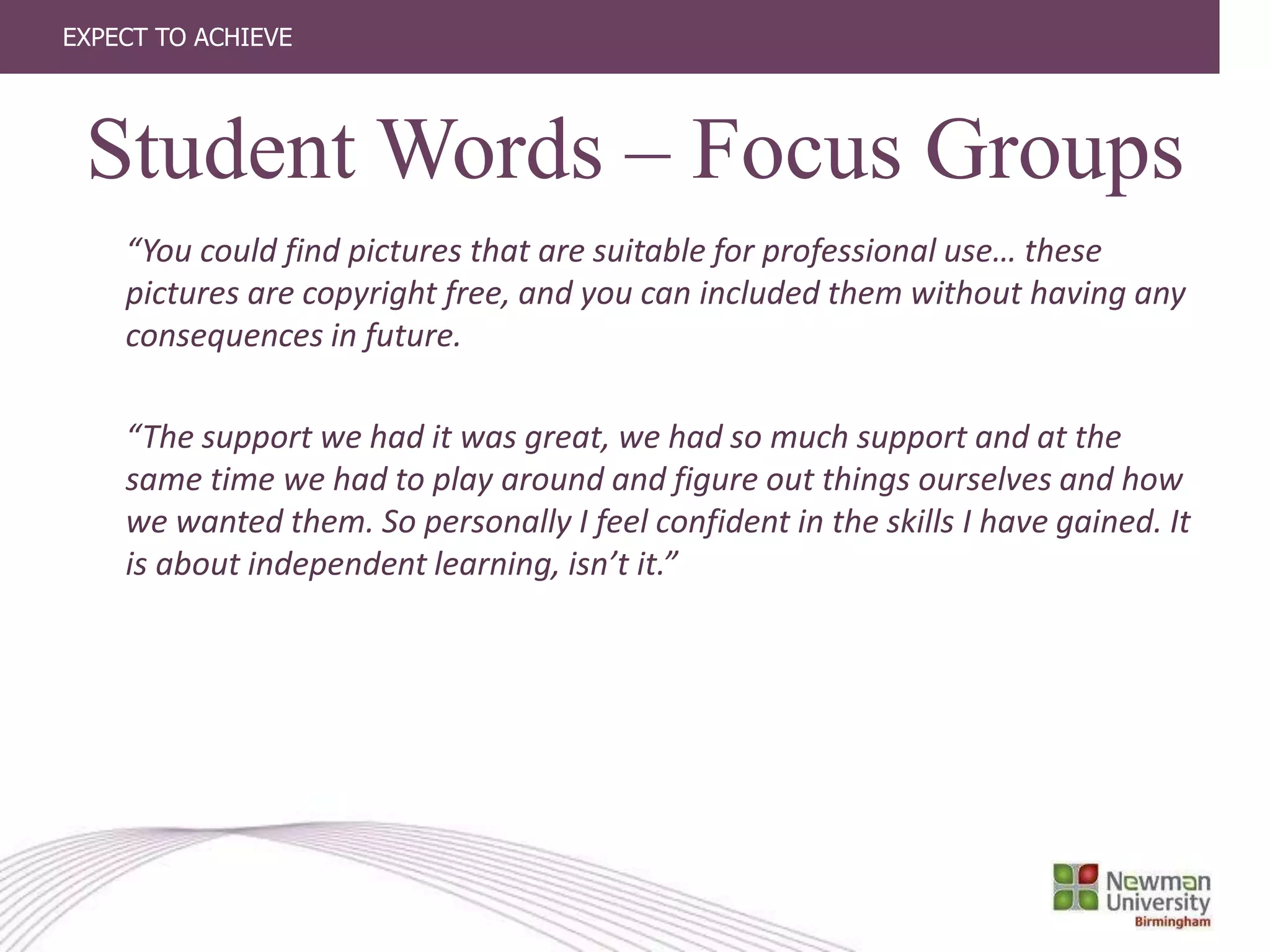 EXPECT TO ACHIEVE
“You could find pictures that are suitable for professional use… these
pictures are copyright free, and you can included them without having any
consequences in future.
“The support we had it was great, we had so much support and at the
same time we had to play around and figure out things ourselves and how
we wanted them. So personally I feel confident in the skills I have gained. It
is about independent learning, isn’t it.”
Student Words – Focus Groups
 