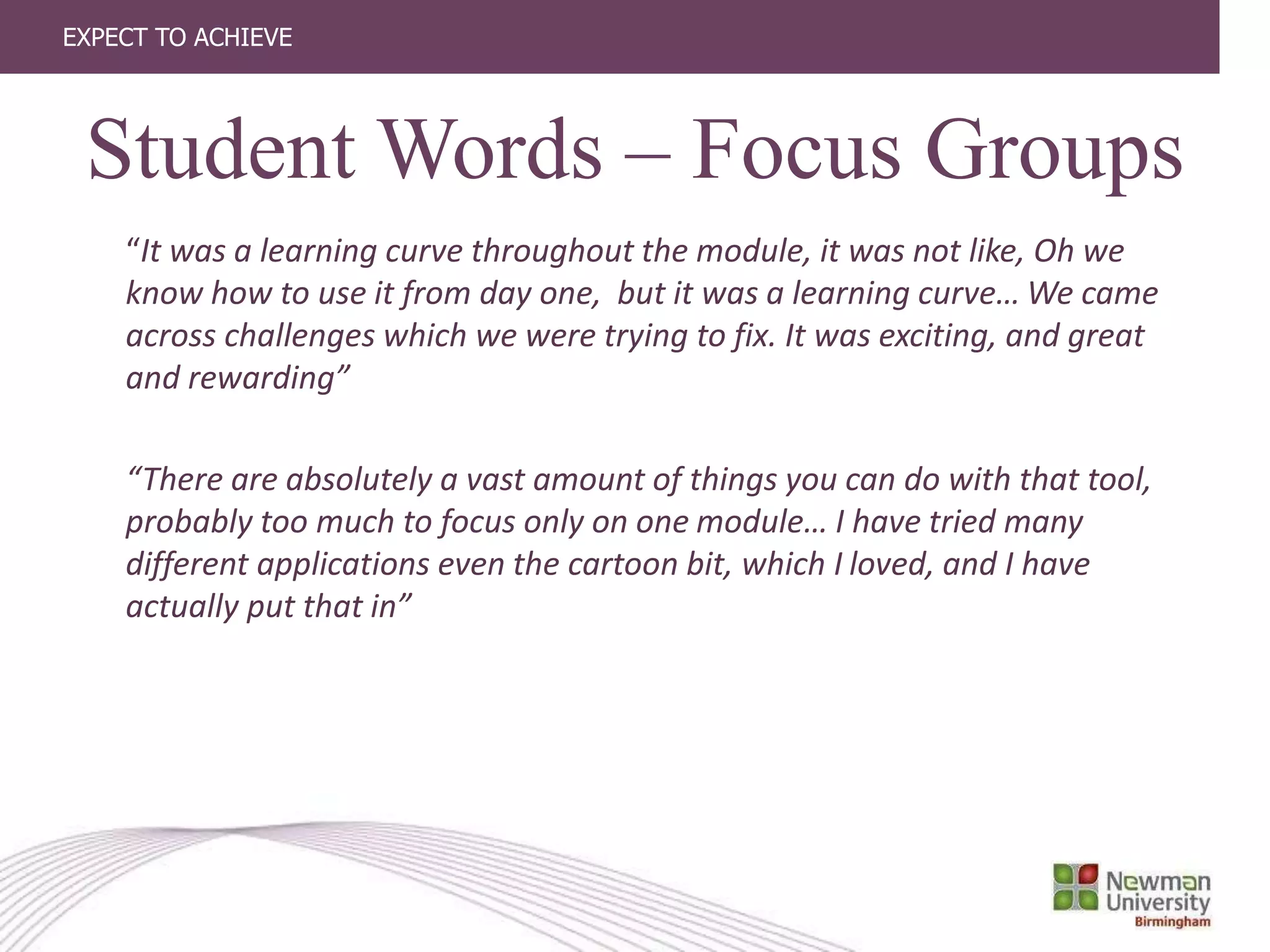 EXPECT TO ACHIEVE
“It was a learning curve throughout the module, it was not like, Oh we
know how to use it from day one, but it was a learning curve… We came
across challenges which we were trying to fix. It was exciting, and great
and rewarding”
“There are absolutely a vast amount of things you can do with that tool,
probably too much to focus only on one module… I have tried many
different applications even the cartoon bit, which I loved, and I have
actually put that in”
Student Words – Focus Groups
 