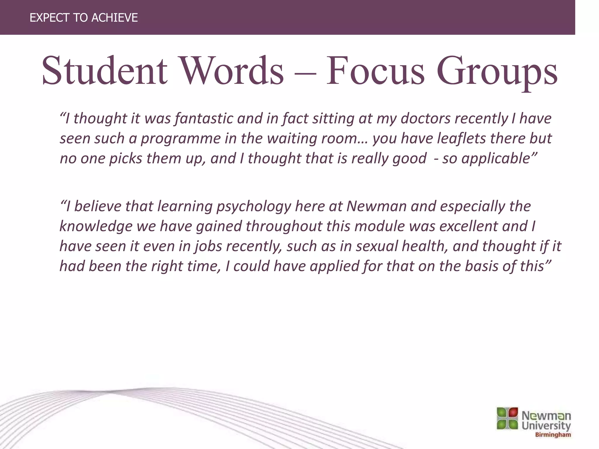 EXPECT TO ACHIEVE
“I thought it was fantastic and in fact sitting at my doctors recently I have
seen such a programme in the waiting room… you have leaflets there but
no one picks them up, and I thought that is really good - so applicable”
“I believe that learning psychology here at Newman and especially the
knowledge we have gained throughout this module was excellent and I
have seen it even in jobs recently, such as in sexual health, and thought if it
had been the right time, I could have applied for that on the basis of this”
Student Words – Focus Groups
 