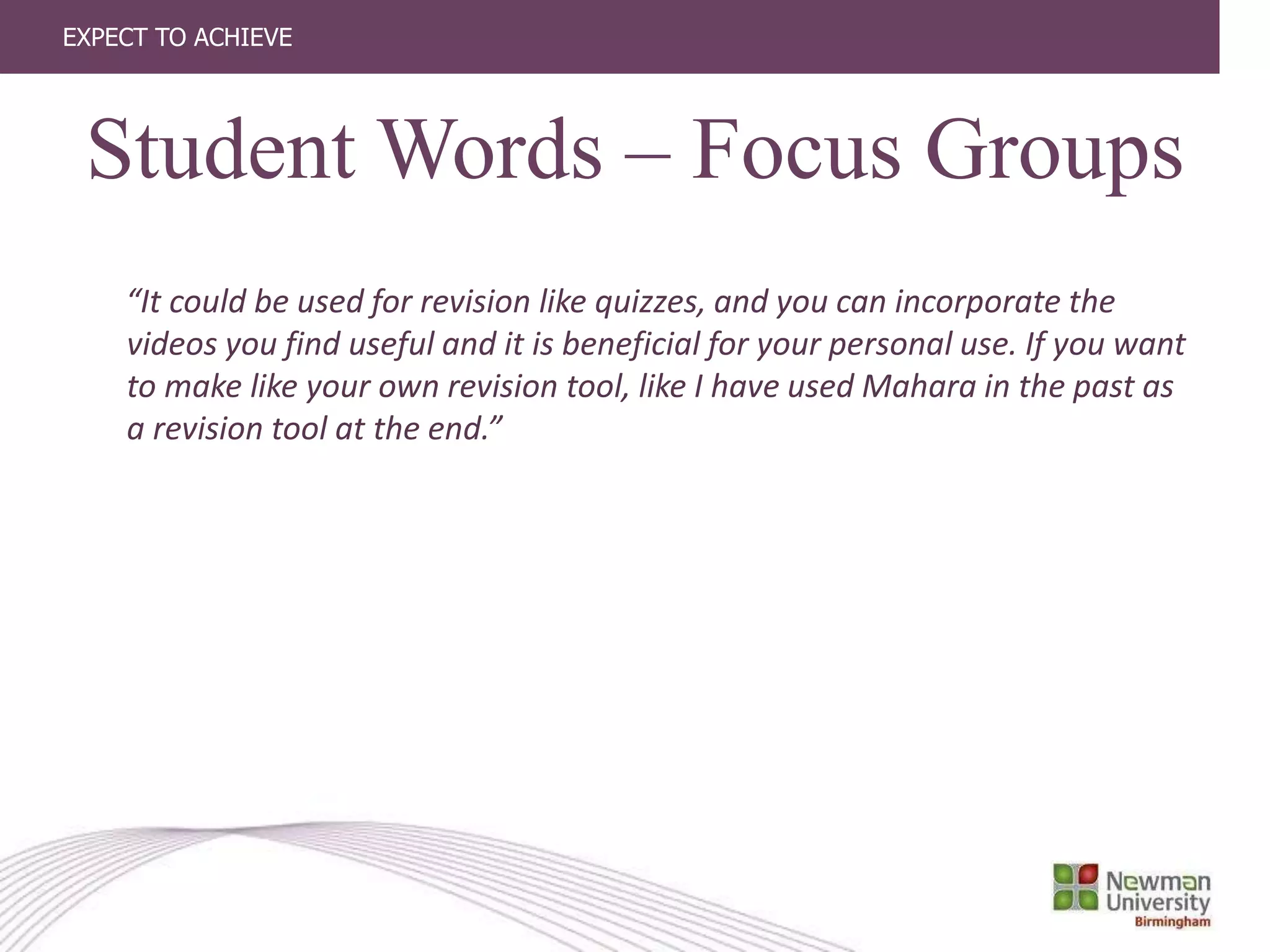 EXPECT TO ACHIEVE
“It could be used for revision like quizzes, and you can incorporate the
videos you find useful and it is beneficial for your personal use. If you want
to make like your own revision tool, like I have used Mahara in the past as
a revision tool at the end.”
Student Words – Focus Groups
 