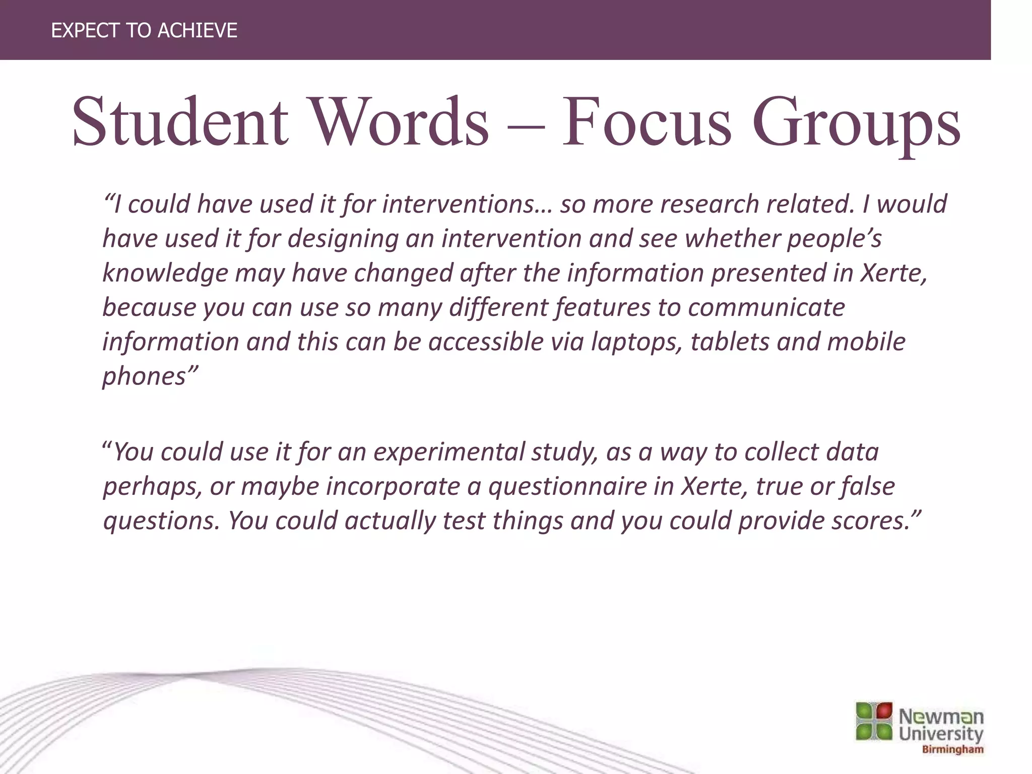 EXPECT TO ACHIEVE
“I could have used it for interventions… so more research related. I would
have used it for designing an intervention and see whether people’s
knowledge may have changed after the information presented in Xerte,
because you can use so many different features to communicate
information and this can be accessible via laptops, tablets and mobile
phones”
“You could use it for an experimental study, as a way to collect data
perhaps, or maybe incorporate a questionnaire in Xerte, true or false
questions. You could actually test things and you could provide scores.”
Student Words – Focus Groups
 