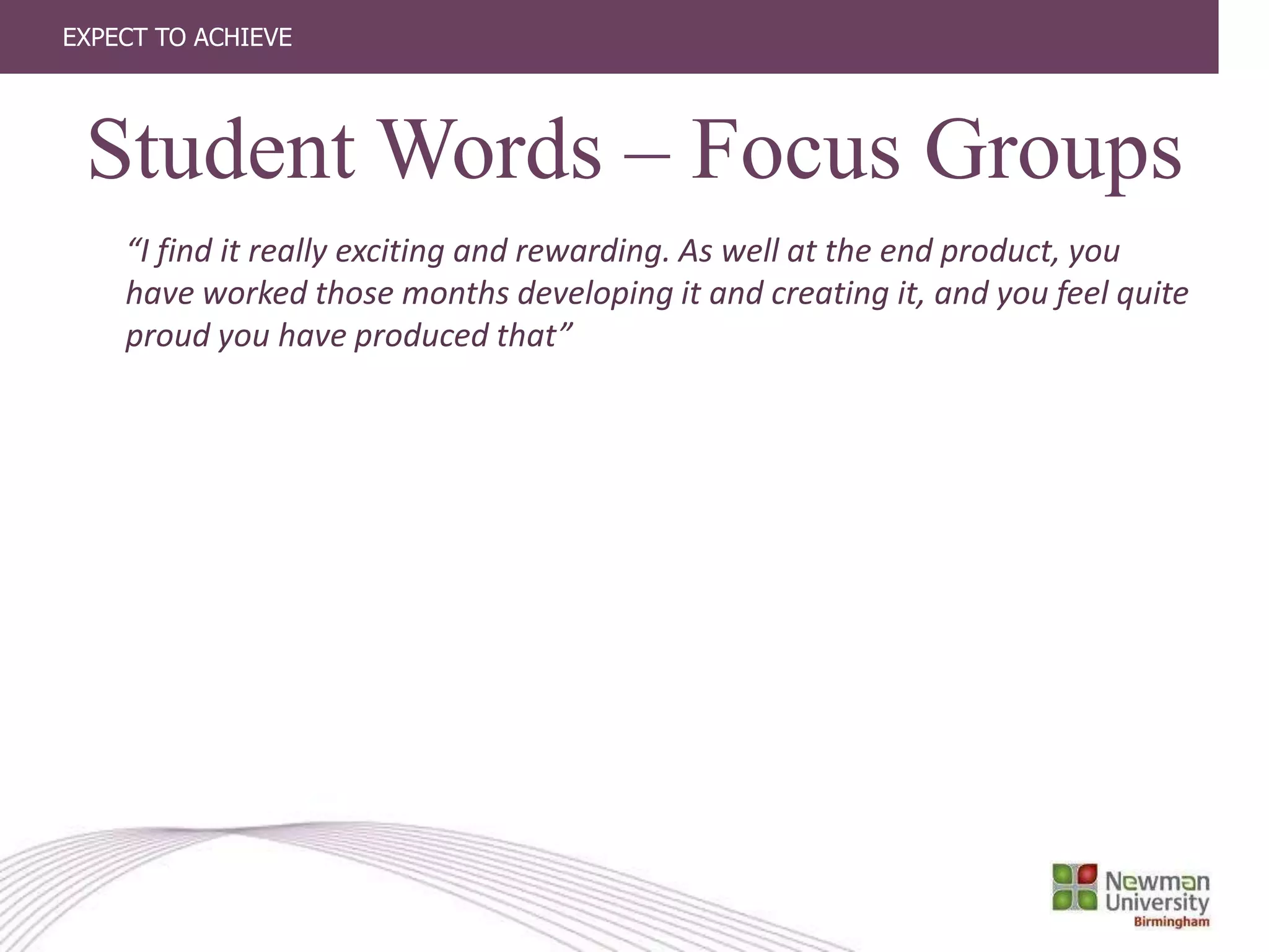 EXPECT TO ACHIEVE
“I find it really exciting and rewarding. As well at the end product, you
have worked those months developing it and creating it, and you feel quite
proud you have produced that”
Student Words – Focus Groups
 