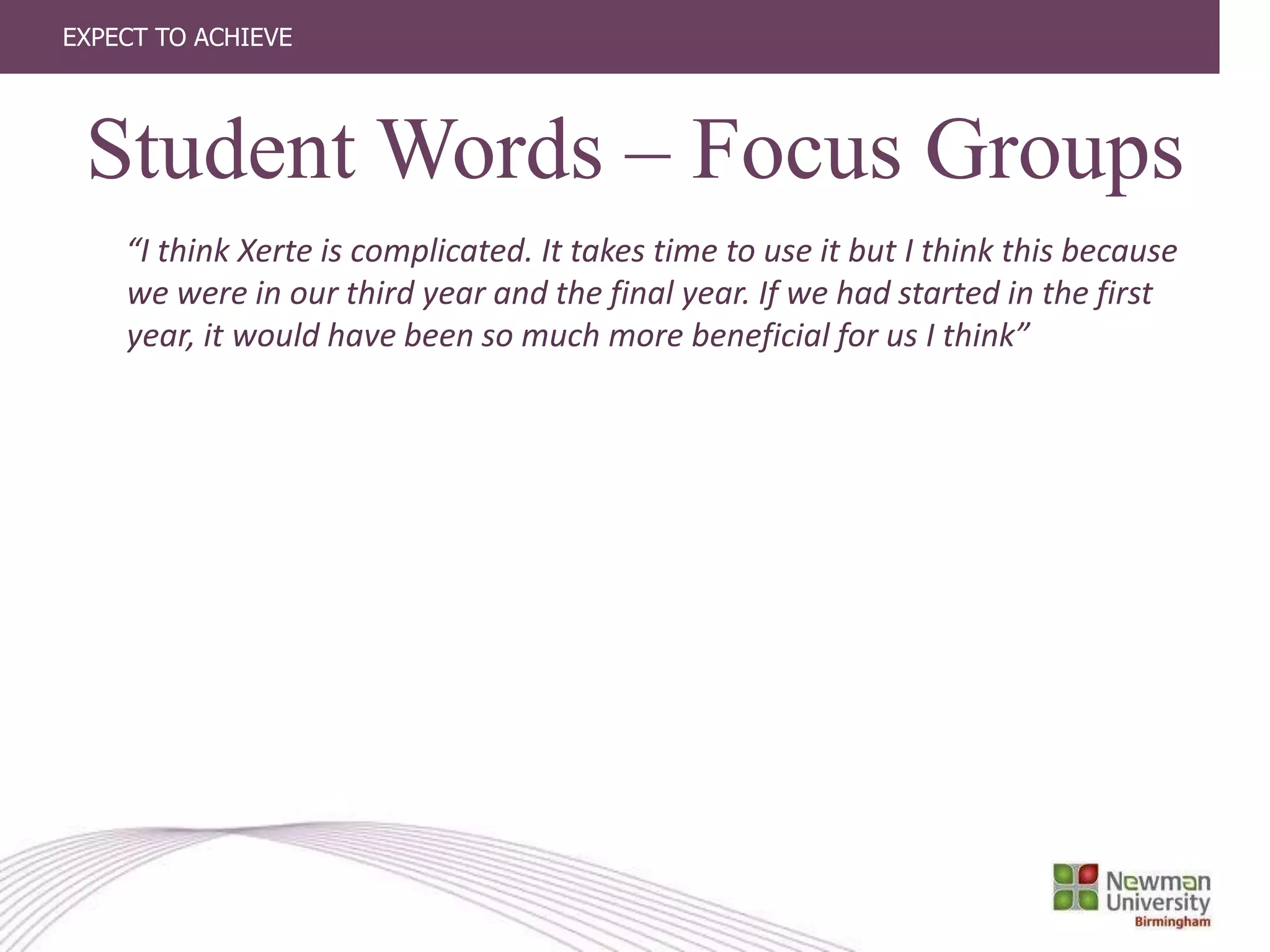 EXPECT TO ACHIEVE
“I think Xerte is complicated. It takes time to use it but I think this because
we were in our third year and the final year. If we had started in the first
year, it would have been so much more beneficial for us I think”
Student Words – Focus Groups
 